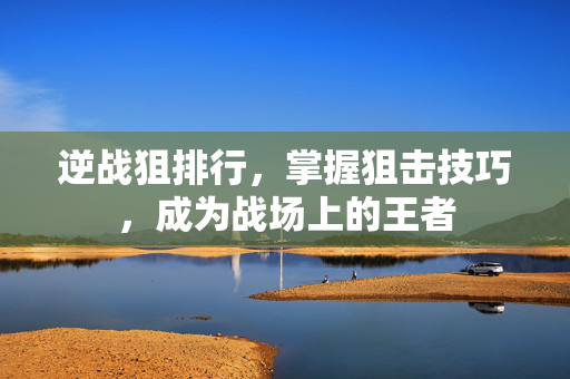 逆战狙排行，掌握狙击技巧，成为战场上的王者