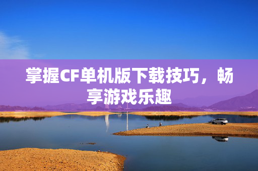 掌握CF单机版下载技巧，畅享游戏乐趣