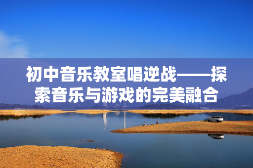 初中音乐教室唱逆战——探索音乐与游戏的完美融合