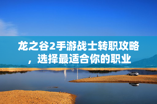 龙之谷2手游战士转职攻略，选择最适合你的职业