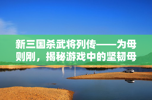 新三国杀武将列传——为母则刚，揭秘游戏中的坚韧母亲角色