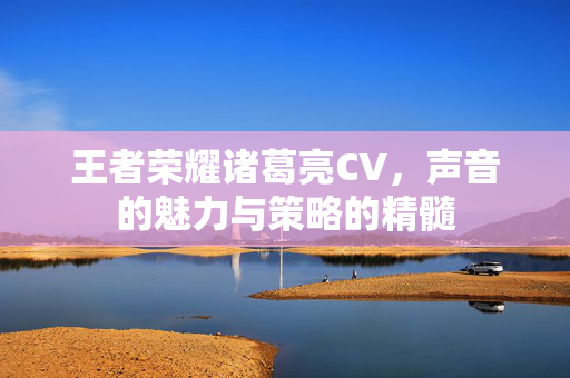 王者荣耀诸葛亮CV，声音的魅力与策略的精髓