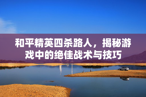 和平精英四杀路人，揭秘游戏中的绝佳战术与技巧