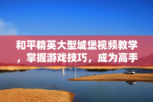 和平精英大型城堡视频教学，掌握游戏技巧，成为高手