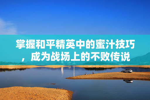 掌握和平精英中的蜜汁技巧，成为战场上的不败传说