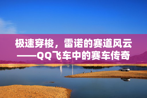 极速穿梭,雷诺的赛道风云——QQ飞车中的赛车传奇 极速穿梭,雷诺的赛道风云——QQ飞车中的赛车传奇