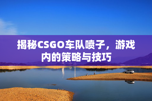 揭秘CSGO车队喷子，游戏内的策略与技巧