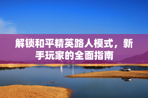 解锁和平精英路人模式，新手玩家的全面指南