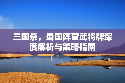 三国杀，蜀国阵营武将牌深度解析与策略指南