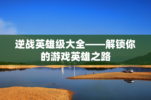 逆战英雄级大全——解锁你的游戏英雄之路