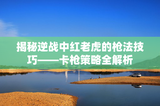 揭秘逆战中红老虎的枪法技巧——卡枪策略全解析