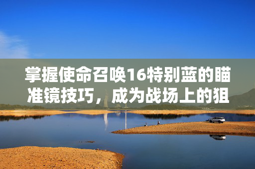 掌握使命召唤16特别蓝的瞄准镜技巧，成为战场上的狙击之王
