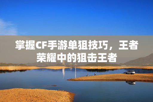 掌握CF手游单狙技巧，王者荣耀中的狙击王者