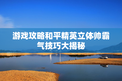 游戏攻略和平精英立体帅霸气技巧大揭秘