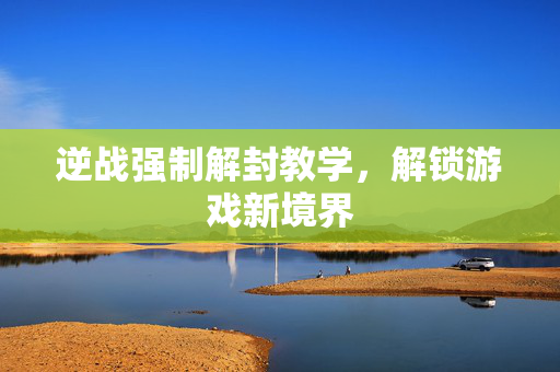 逆战强制解封教学，解锁游戏新境界