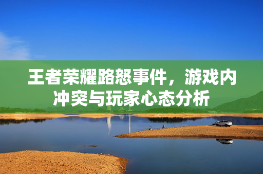 王者荣耀路怒事件，游戏内冲突与玩家心态分析