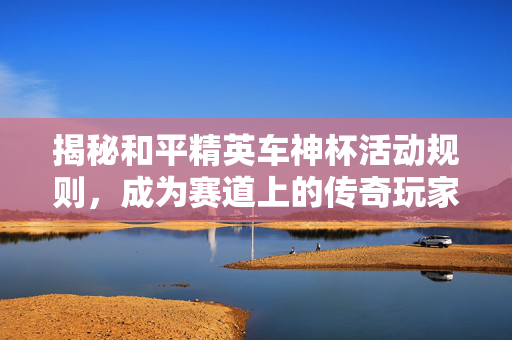 揭秘和平精英车神杯活动规则，成为赛道上的传奇玩家！