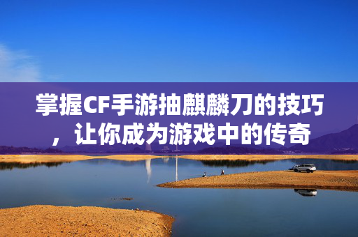 掌握CF手游抽麒麟刀的技巧，让你成为游戏中的传奇