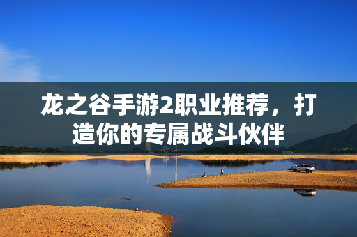 龙之谷手游2职业推荐，打造你的专属战斗伙伴