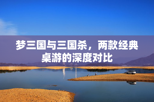 梦三国与三国杀，两款经典桌游的深度对比
