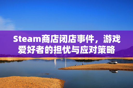 Steam商店闭店事件，游戏爱好者的担忧与应对策略