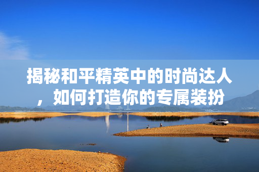 揭秘和平精英中的时尚达人，如何打造你的专属装扮