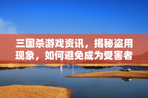 三国杀游戏资讯，揭秘盗用现象，如何避免成为受害者