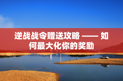 逆战战令赠送攻略 —— 如何最大化你的奖励