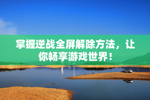掌握逆战全屏解除方法，让你畅享游戏世界！