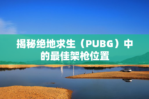 揭秘绝地求生（PUBG）中的最佳架枪位置