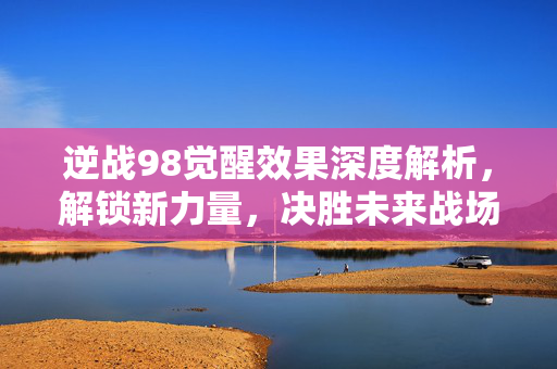 逆战98觉醒效果深度解析，解锁新力量，决胜未来战场！
