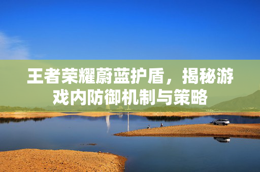 王者荣耀蔚蓝护盾，揭秘游戏内防御机制与策略