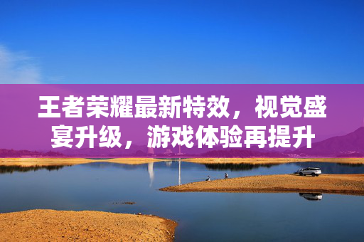 王者荣耀最新特效，视觉盛宴升级，游戏体验再提升