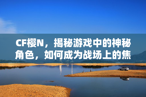 CF樱N，揭秘游戏中的神秘角色，如何成为战场上的焦点