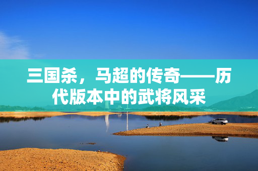 三国杀，马超的传奇——历代版本中的武将风采
