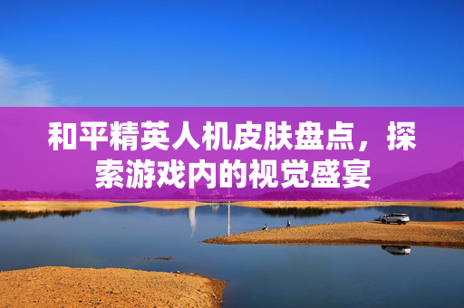 和平精英人机皮肤盘点，探索游戏内的视觉盛宴