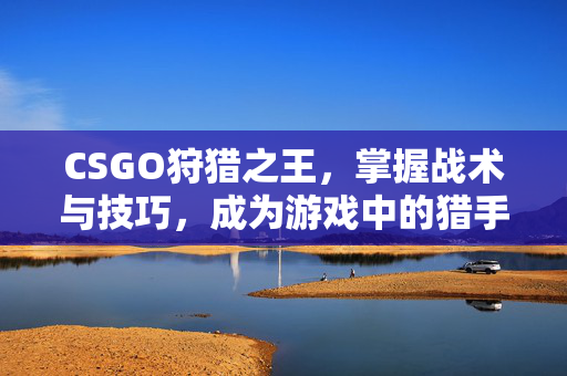 CSGO狩猎之王，掌握战术与技巧，成为游戏中的猎手
