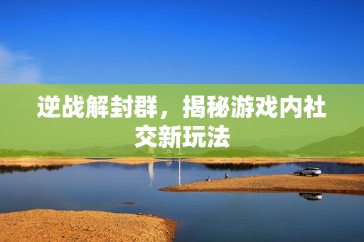 逆战解封群，揭秘游戏内社交新玩法