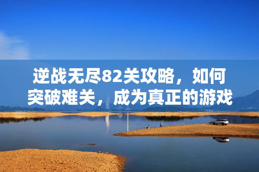 逆战无尽82关攻略，如何突破难关，成为真正的游戏高手