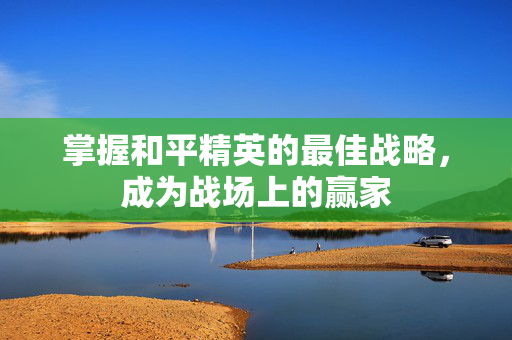 掌握和平精英的最佳战略，成为战场上的赢家