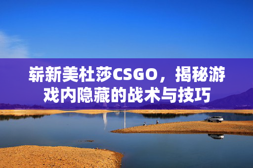 崭新美杜莎CSGO，揭秘游戏内隐藏的战术与技巧