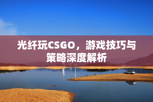 光纤玩CSGO，游戏技巧与策略深度解析