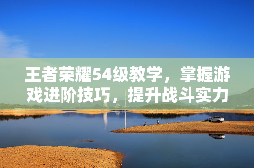 王者荣耀54级教学，掌握游戏进阶技巧，提升战斗实力