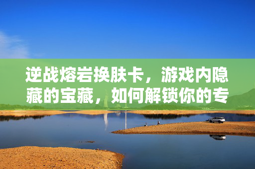逆战熔岩换肤卡，游戏内隐藏的宝藏，如何解锁你的专属外观？