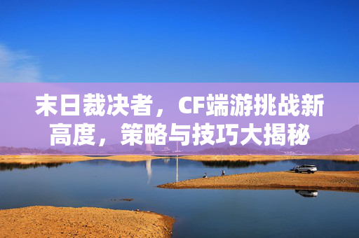 末日裁决者，CF端游挑战新高度，策略与技巧大揭秘