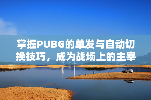 掌握PUBG的单发与自动切换技巧，成为战场上的主宰