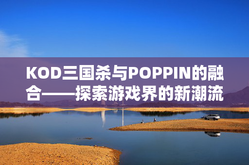 KOD三国杀与POPPIN的融合——探索游戏界的新潮流