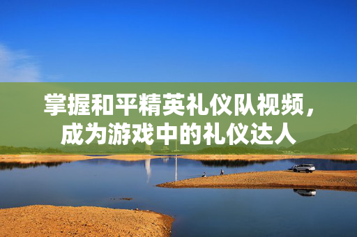 掌握和平精英礼仪队视频，成为游戏中的礼仪达人