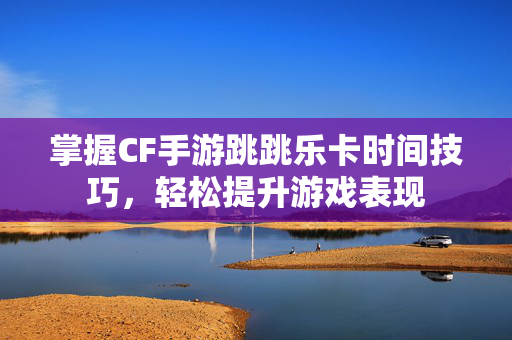 掌握CF手游跳跳乐卡时间技巧，轻松提升游戏表现
