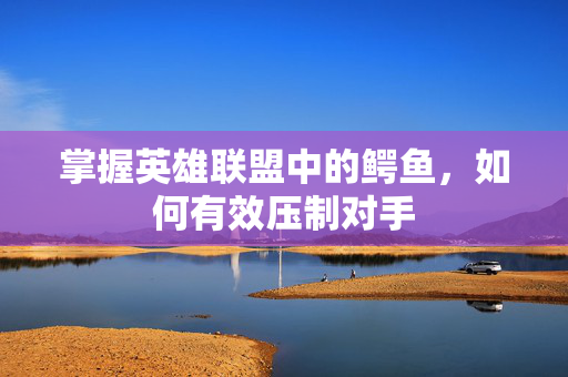 掌握英雄联盟中的鳄鱼，如何有效压制对手